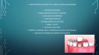 • CARACTERISTICAS IDEIAIS DAS COROAS COROAS PROVISÓRIAS
• PROTEÇÃO PREPARO;
• MANUTENÇÃO DO DENTE E FUNÇÃO
• AVALIAÇÃO DO PREPARO
• ADAPTAÇÃO PRECISA
• ESTABILIZAÇÃO DA OCLUSÃO
• BAIXO CUSTO
• ESTETICA ACEITAVÉL
• PERMITA A HIGIENE ORAL E CONTROLE DA PLACA BACTERIANA
• ANALISE DO PADRÃO DE HIGIENE DO PACIENTE
 