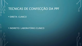 TECNICAS DE CONFECÇÃO DA PPF
• DIRETA: CLINICO
• INDIRETO: LABORATÓRIO/CLINICO
 