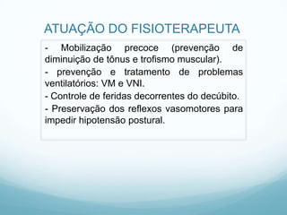 ATUAÇÃO DO FISIOTERAPEUTA
- Mobilização precoce (prevenção de
diminuição de tônus e trofismo muscular).
- prevenção e tratamento de problemas
ventilatórios: VM e VNI.
- Controle de feridas decorrentes do decúbito.
- Preservação dos reflexos vasomotores para
impedir hipotensão postural.
 