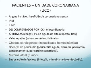 PACIENTES – UNIDADE CORONARIANA
(UCO)
• Angina instável, insuficiência coronariana aguda.
• IAM
• EAP
• DESCOMPENSADOS POR ICC - miocardiopatia
• ARRITMIAS (chagas, FV, FA aguda de alta resposta, BAV)
• Valvulopatias (estenose ou insuficiência)
• Choque cardiogênico (instabilidade hemodinâmica)
• Doenças do pericárdio (pericardite aguda, derrame pericárdio,
tamponamento, pericardite constritiva).
• Mixoma atrial (tumor)
• Endocardite infecciosa (infecção microbiana do endocárdio).
 