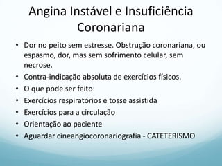 Angina Instável e Insuficiência
Coronariana
• Dor no peito sem estresse. Obstrução coronariana, ou
espasmo, dor, mas sem sofrimento celular, sem
necrose.
• Contra-indicação absoluta de exercícios físicos.
• O que pode ser feito:
• Exercícios respiratórios e tosse assistida
• Exercícios para a circulação
• Orientação ao paciente
• Aguardar cineangiocoronariografia - CATETERISMO
 