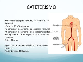 CATETERISMO
•Anestesia local (art. Femural, art. Radial ou art.
Braquial)
•Dura de 20 a 30 minutos
•6 horas sem movimentar a perna (art. Femural)
•4 horas sem movimentar o braço (demais artérias)
•Se o paciente já fizer angioplastia, o tempo de
repouso
é de 10 horas.
Apos 12h, retira-se o introdutor. Durante esse
periodo,
Paciente fica a 180 graus.
 