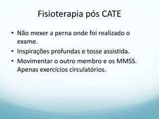 Fisioterapia pós CATE
• Não mexer a perna onde foi realizado o
exame.
• Inspirações profundas e tosse assistida.
• Movimentar o outro membro e os MMSS.
Apenas exercícios circulatórios.
 
