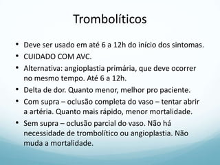 Trombolíticos
• Deve ser usado em até 6 a 12h do início dos sintomas.
• CUIDADO COM AVC.
• Alternativa: angioplastia primária, que deve ocorrer
no mesmo tempo. Até 6 a 12h.
• Delta de dor. Quanto menor, melhor pro paciente.
• Com supra – oclusão completa do vaso – tentar abrir
a artéria. Quanto mais rápido, menor mortalidade.
• Sem supra – oclusão parcial do vaso. Não há
necessidade de trombolítico ou angioplastia. Não
muda a mortalidade.
 