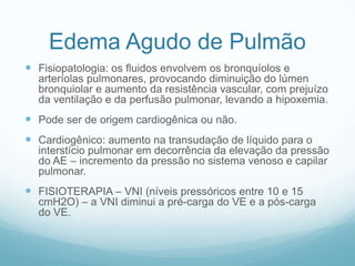 Edema Agudo de Pulmão
 Fisiopatologia: os fluidos envolvem os bronquíolos e
arteríolas pulmonares, provocando diminuição do lúmen
bronquiolar e aumento da resistência vascular, com prejuízo
da ventilação e da perfusão pulmonar, levando a hipoxemia.
 Pode ser de origem cardiogênica ou não.
 Cardiogênico: aumento na transudação de líquido para o
interstício pulmonar em decorrência da elevação da pressão
do AE – incremento da pressão no sistema venoso e capilar
pulmonar.
 FISIOTERAPIA – VNI (níveis pressóricos entre 10 e 15
cmH2O) – a VNI diminui a pré-carga do VE e a pós-carga
do VE.
 