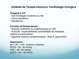 Unidade de Terapia Intensiva: Cardiologia Cirúrgica
Chegada à UTI:
- Sob Ventilação mecânica ou não
- Coma anestésico
- Hipotérmico
Funções do fisioterapeuta:
- Suporte ventilatório ou oxigenoterapia ou VNI
- Ausculta - expansibilidade, possibilidade de intubação
seletiva e pneumotórax.
- Aguardar exames complementares - Raio X, gasometria.
Gasometria:
pH 7,35 - 7,45 - acidose e alcalose
PCO2 - 35 - 45 mmHg
PO2 – 80 - 90 mmHg
HCO3 – 24 – 28 mEq/L
 