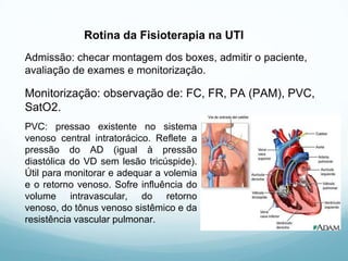 Rotina da Fisioterapia na UTI
Admissão: checar montagem dos boxes, admitir o paciente,
avaliação de exames e monitorização.
Monitorização: observação de: FC, FR, PA (PAM), PVC,
SatO2.
PVC: pressao existente no sistema
venoso central intratorácico. Reflete a
pressão do AD (igual à pressão
diastólica do VD sem lesão tricúspide).
Útil para monitorar e adequar a volemia
e o retorno venoso. Sofre influência do
volume intravascular, do retorno
venoso, do tônus venoso sistêmico e da
resistência vascular pulmonar.
 