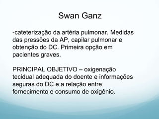 -cateterização da artéria pulmonar. Medidas
das pressões da AP, capilar pulmonar e
obtenção do DC. Primeira opção em
pacientes graves.
PRINCIPAL OBJETIVO – oxigenação
tecidual adequada do doente e informações
seguras do DC e a relação entre
fornecimento e consumo de oxigênio.
Swan Ganz
 