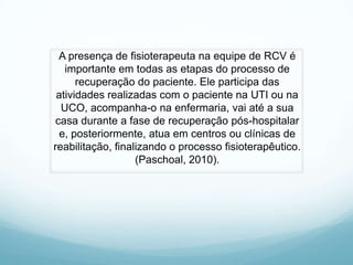 A presença de fisioterapeuta na equipe de RCV é
importante em todas as etapas do processo de
recuperação do paciente. Ele participa das
atividades realizadas com o paciente na UTI ou na
UCO, acompanha-o na enfermaria, vai até a sua
casa durante a fase de recuperação pós-hospitalar
e, posteriormente, atua em centros ou clínicas de
reabilitação, finalizando o processo fisioterapêutico.
(Paschoal, 2010).
 