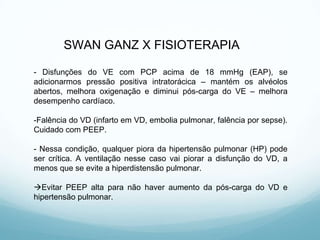 SWAN GANZ X FISIOTERAPIA
- Disfunções do VE com PCP acima de 18 mmHg (EAP), se
adicionarmos pressão positiva intratorácica – mantém os alvéolos
abertos, melhora oxigenação e diminui pós-carga do VE – melhora
desempenho cardíaco.
-Falência do VD (infarto em VD, embolia pulmonar, falência por sepse).
Cuidado com PEEP.
- Nessa condição, qualquer piora da hipertensão pulmonar (HP) pode
ser crítica. A ventilação nesse caso vai piorar a disfunção do VD, a
menos que se evite a hiperdistensão pulmonar.
Evitar PEEP alta para não haver aumento da pós-carga do VD e
hipertensão pulmonar.
 