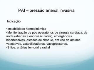 PAI – pressão arterial invasiva
Indicação:
•Instabilidade hemodinâmica
•Monitorização de pós operatórios de cirurgia cardíaca, de
aorta (abertas e endovasculares), emergências
hipertensivas, estados de choque, em uso de aminas
vasoativas, vasodilatadores, vasopressores.
•Sítios: artérias femoral e radial
 