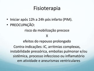 Fisioterapia
• Iniciar após 12h a 24h pós infarto (PIM).
• PREOCUPAÇÃO:
risco da mobilização precoce
X
efeitos do repouso prolongado
Contra-indicações: IC, arritmias complexas,
instabilidade pressórica, embolias pulmonar e/ou
sistêmica, processo infeccioso ou inflamatório
em atividade e aneurismas ventriculares
 
