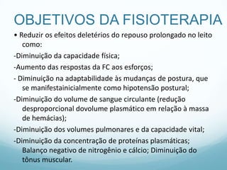 OBJETIVOS DA FISIOTERAPIA
• Reduzir os efeitos deletérios do repouso prolongado no leito
como:
-Diminuição da capacidade física;
-Aumento das respostas da FC aos esforços;
- Diminuição na adaptabilidade às mudanças de postura, que
se manifestainicialmente como hipotensão postural;
-Diminuição do volume de sangue circulante (redução
desproporcional dovolume plasmático em relação à massa
de hemácias);
-Diminuição dos volumes pulmonares e da capacidade vital;
-Diminuição da concentração de proteínas plasmáticas;
Balanço negativo de nitrogênio e cálcio; Diminuição do
tônus muscular.
 