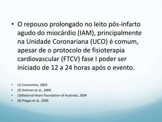 • O repouso prolongado no leito pós-infarto
agudo do miocárdio (IAM), principalmente
na Unidade Coronariana (UCO) é comum,
apesar de o protocolo de fisioterapia
cardiovascular (FTCV) fase I poder ser
iniciado de 12 a 24 horas após o evento.
• (1) Convertino, 2003.
• (2) Antman et al., 2004.
• (3)National Heart Foundation of Australia, 2004
• (4) Piegas et al., 2009
 