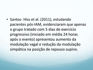 • Santos- Hiss et al. (2011), estudando
pacientes pós-IAM, evidenciaram que apenas
o grupo tratado com 5 dias de exercício
progressivo (iniciado em média 24 horas
após o evento) apresentou aumento da
modulação vagal e redução da modulação
simpática na posição de repouso supino.
 