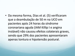 • Da mesma forma, Dias et al. (5) verificaram
que a deambulação de 50 m na UCO em
pacientes após 24 horas da síndrome
coronariana aguda (IAM Killip I e angina
instável) não causou efeitos colaterais graves,
sendo que 29% dos pacientes apresentaram
apenas tontura e hipotensão postural.
 
