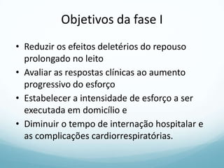 Objetivos da fase I
• Reduzir os efeitos deletérios do repouso
prolongado no leito
• Avaliar as respostas clínicas ao aumento
progressivo do esforço
• Estabelecer a intensidade de esforço a ser
executada em domicílio e
• Diminuir o tempo de internação hospitalar e
as complicações cardiorrespiratórias.
 