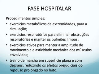 FASE HOSPITALAR
Procedimentos simples:
• exercícios metabólicos de extremidades, para a
circulação;
• exercícios respiratórios para eliminar obstruções
respiratórias e manter os pulmões limpos;
• exercícios ativos para manter a amplitude de
movimento e elasticidade mecânica dos músculos
envolvidos;
• treino de marcha em superfície plana e com
degraus, reduzindo os efeitos prejudiciais do
repouso prolongado no leito.
 
