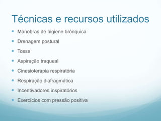 Técnicas e recursos utilizados
 Manobras de higiene brônquica
 Drenagem postural
 Tosse
 Aspiração traqueal
 Cinesioterapia respiratória
 Respiração diafragmática
 Incentivadores inspiratórios
 Exercícios com pressão positiva
 