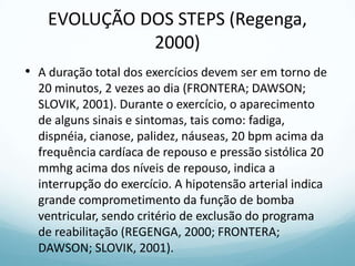 EVOLUÇÃO DOS STEPS (Regenga,
2000)
• A duração total dos exercícios devem ser em torno de
20 minutos, 2 vezes ao dia (FRONTERA; DAWSON;
SLOVIK, 2001). Durante o exercício, o aparecimento
de alguns sinais e sintomas, tais como: fadiga,
dispnéia, cianose, palidez, náuseas, 20 bpm acima da
frequência cardíaca de repouso e pressão sistólica 20
mmhg acima dos níveis de repouso, indica a
interrupção do exercício. A hipotensão arterial indica
grande comprometimento da função de bomba
ventricular, sendo critério de exclusão do programa
de reabilitação (REGENGA, 2000; FRONTERA;
DAWSON; SLOVIK, 2001).
 