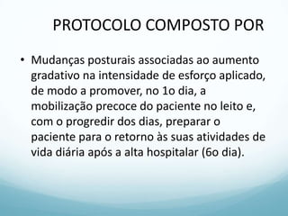PROTOCOLO COMPOSTO POR
• Mudanças posturais associadas ao aumento
gradativo na intensidade de esforço aplicado,
de modo a promover, no 1o dia, a
mobilização precoce do paciente no leito e,
com o progredir dos dias, preparar o
paciente para o retorno às suas atividades de
vida diária após a alta hospitalar (6o dia).
 