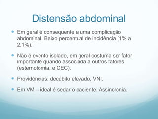 Distensão abdominal
 Em geral é consequente a uma complicação
abdominal. Baixo percentual de incidência (1% a
2,1%).
 Não é evento isolado, em geral costuma ser fator
importante quando associada a outros fatores
(esternotomia, e CEC).
 Providências: decúbito elevado, VNI.
 Em VM – ideal é sedar o paciente. Assincronia.
 