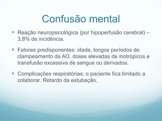 Confusão mental
 Reação neuropsicológica (por hipoperfusão cerebral) –
3,8% de incidência.
 Fatores predisponentes: idade, longos períodos de
clampeamento da AO, doses elevadas de inotrópicos e
transfusão excessiva de sangue ou derivados.
 Complicações respiratórias: o paciente fica limitado a
colaborar. Retardo da extubação.
 