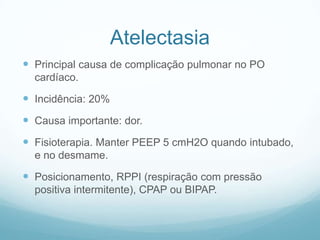 Atelectasia
 Principal causa de complicação pulmonar no PO
cardíaco.
 Incidência: 20%
 Causa importante: dor.
 Fisioterapia. Manter PEEP 5 cmH2O quando intubado,
e no desmame.
 Posicionamento, RPPI (respiração com pressão
positiva intermitente), CPAP ou BIPAP.
 