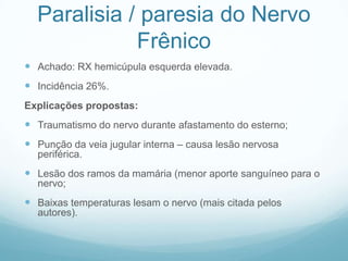 Paralisia / paresia do Nervo
Frênico
 Achado: RX hemicúpula esquerda elevada.
 Incidência 26%.
Explicações propostas:
 Traumatismo do nervo durante afastamento do esterno;
 Punção da veia jugular interna – causa lesão nervosa
periférica.
 Lesão dos ramos da mamária (menor aporte sanguíneo para o
nervo;
 Baixas temperaturas lesam o nervo (mais citada pelos
autores).
 