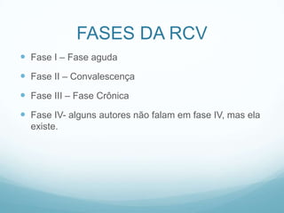 FASES DA RCV
 Fase I – Fase aguda
 Fase II – Convalescença
 Fase III – Fase Crônica
 Fase IV- alguns autores não falam em fase IV, mas ela
existe.
 