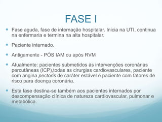 FASE I
 Fase aguda, fase de internação hospitalar. Inicia na UTI, continua
na enfermaria e termina na alta hospitalar.
 Paciente internado.
 Antigamente - PÓS IAM ou após RVM
 Atualmente: pacientes submetidos às intervenções coronárias
percutâneas (ICP),todas as cirurgias cardiovasculares, paciente
com angina pectoris de caráter estável e paciente com fatores de
risco para doença coronária.
 Esta fase destina-se também aos pacientes internados por
descompensação clínica de natureza cardiovascular, pulmonar e
metabólica.
 