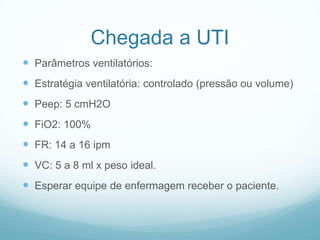 Chegada a UTI
 Parâmetros ventilatórios:
 Estratégia ventilatória: controlado (pressão ou volume)
 Peep: 5 cmH2O
 FiO2: 100%
 FR: 14 a 16 ipm
 VC: 5 a 8 ml x peso ideal.
 Esperar equipe de enfermagem receber o paciente.
 