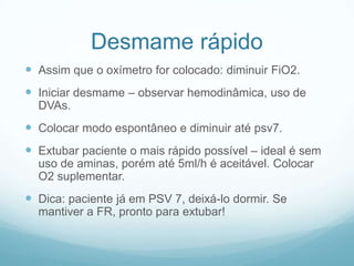 Desmame rápido
 Assim que o oxímetro for colocado: diminuir FiO2.
 Iniciar desmame – observar hemodinâmica, uso de
DVAs.
 Colocar modo espontâneo e diminuir até psv7.
 Extubar paciente o mais rápido possível – ideal é sem
uso de aminas, porém até 5ml/h é aceitável. Colocar
O2 suplementar.
 Dica: paciente já em PSV 7, deixá-lo dormir. Se
mantiver a FR, pronto para extubar!
 