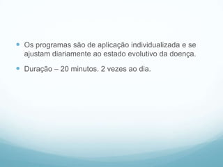  Os programas são de aplicação individualizada e se
ajustam diariamente ao estado evolutivo da doença.
 Duração – 20 minutos. 2 vezes ao dia.
 
