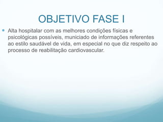 OBJETIVO FASE I
 Alta hospitalar com as melhores condições físicas e
psicológicas possíveis, municiado de informações referentes
ao estilo saudável de vida, em especial no que diz respeito ao
processo de reabilitação cardiovascular.
 