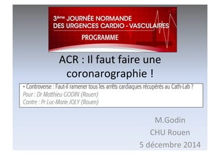 ACR	
  :	
  Il	
  faut	
  faire	
  une	
  
coronarographie	
  !	
  
M.Godin	
  
CHU	
  Rouen	
  
5	
  décembre	
  2014	
  
 
