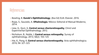 Referencias
• Bowling, B. Kanski’s Ophthtalmology. (8va Ed) EUA: Elsevier. 2016.
• Rojas, S., Saucedo, A. Oftalmología. México: Editorial el Manual Moderno,
2014.
• Liew, G., Quin, G. Central serous chorioretinopathy. Clinicl and
Experimental Ophthalmology. 2012.
• Nicholson, B., Noble, J. Central serous retinopathy. Survey of
ophthalmology. 2013; 58(2): 103-125
• Hie, K., Pong, K. Central serous chorioretinopathy. Acta ophthalmologica.
2016; 94: 321-325
 