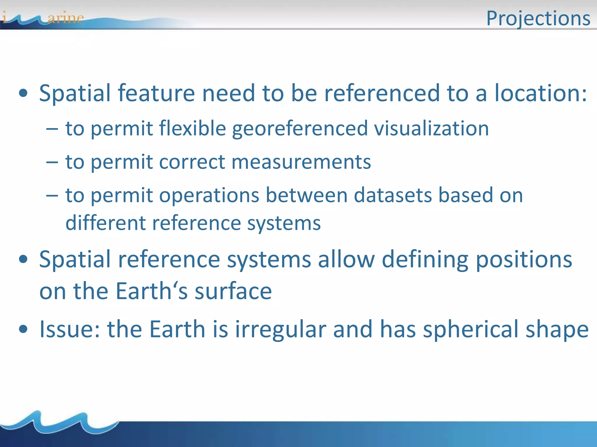 Projections
• Spatial feature need to be referenced to a location:
– to permit flexible georeferenced visualization
– to permit correct measurements
– to permit operations between datasets based on
different reference systems
• Spatial reference systems allow defining positions
on the Earth‘s surface
• Issue: the Earth is irregular and has spherical shape
 