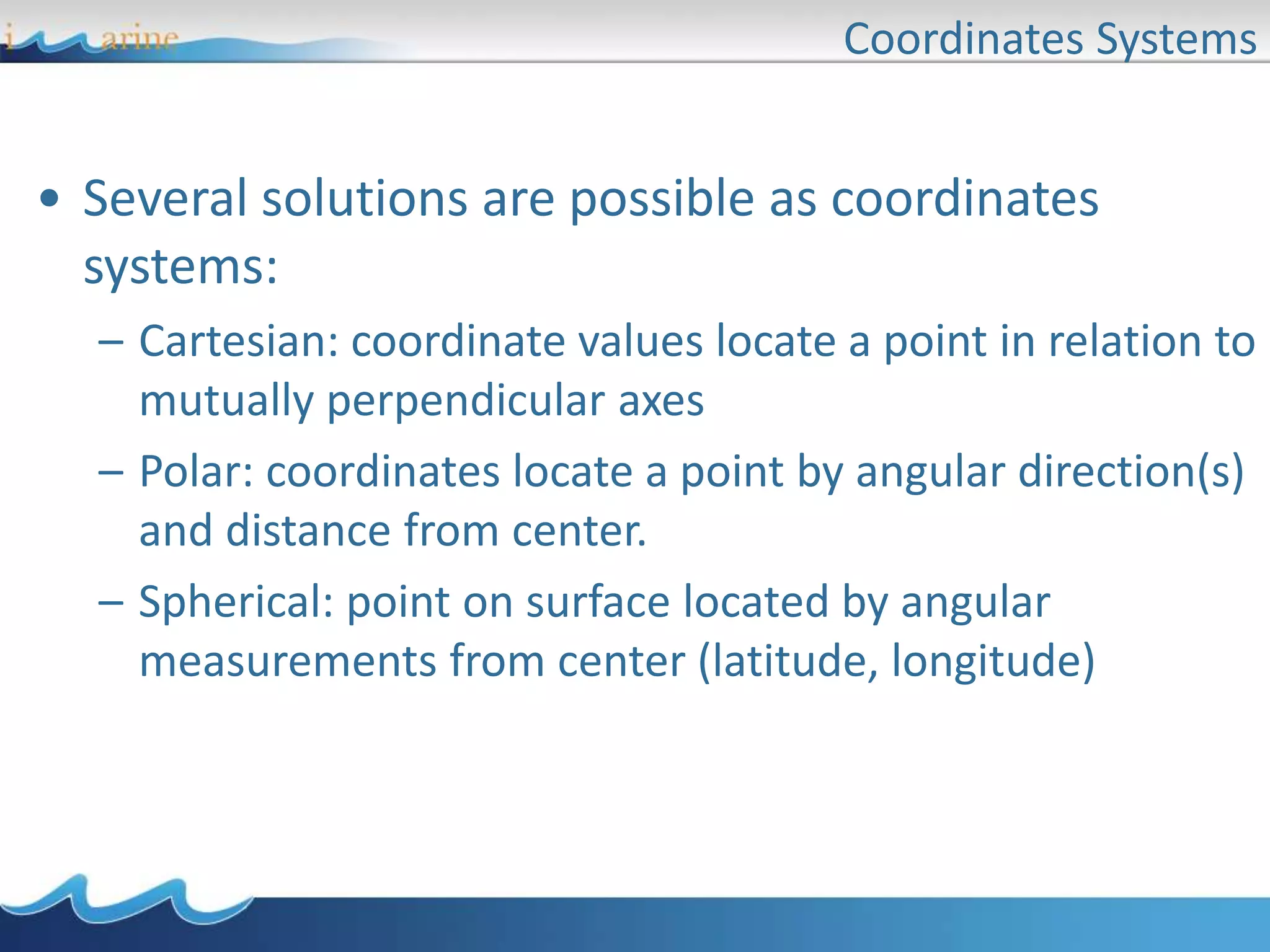 Coordinates Systems
• Several solutions are possible as coordinates
systems:
– Cartesian: coordinate values locate a point in relation to
mutually perpendicular axes
– Polar: coordinates locate a point by angular direction(s)
and distance from center.
– Spherical: point on surface located by angular
measurements from center (latitude, longitude)
 