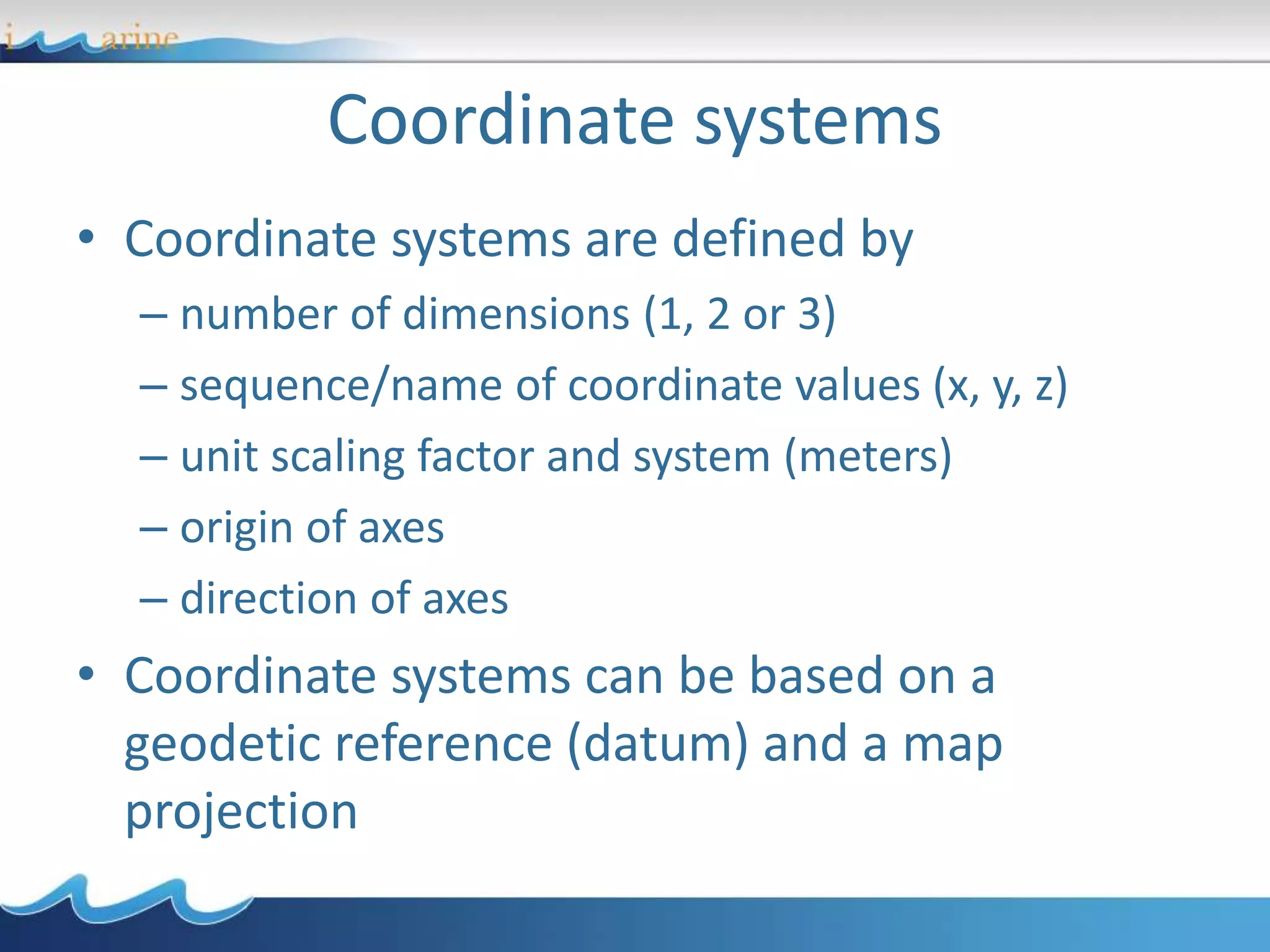 • Coordinate systems are defined by
– number of dimensions (1, 2 or 3)
– sequence/name of coordinate values (x, y, z)
– unit scaling factor and system (meters)
– origin of axes
– direction of axes
• Coordinate systems can be based on a
geodetic reference (datum) and a map
projection
Coordinate systems
 