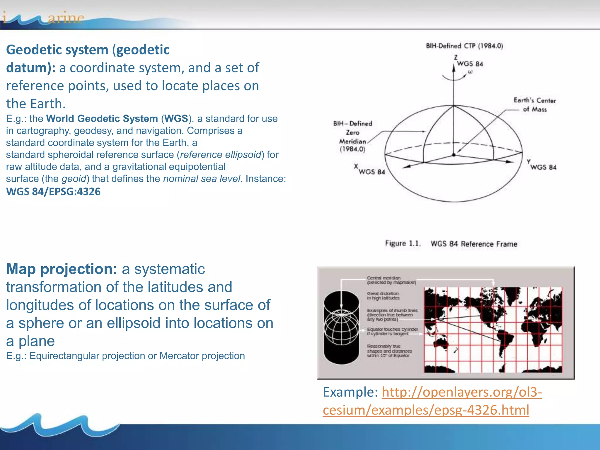 Geodetic system (geodetic
datum): a coordinate system, and a set of
reference points, used to locate places on
the Earth.
E.g.: the World Geodetic System (WGS), a standard for use
in cartography, geodesy, and navigation. Comprises a
standard coordinate system for the Earth, a
standard spheroidal reference surface (reference ellipsoid) for
raw altitude data, and a gravitational equipotential
surface (the geoid) that defines the nominal sea level. Instance:
WGS 84/EPSG:4326
Map projection: a systematic
transformation of the latitudes and
longitudes of locations on the surface of
a sphere or an ellipsoid into locations on
a plane
E.g.: Equirectangular projection or Mercator projection
Example: http://openlayers.org/ol3-
cesium/examples/epsg-4326.html
 