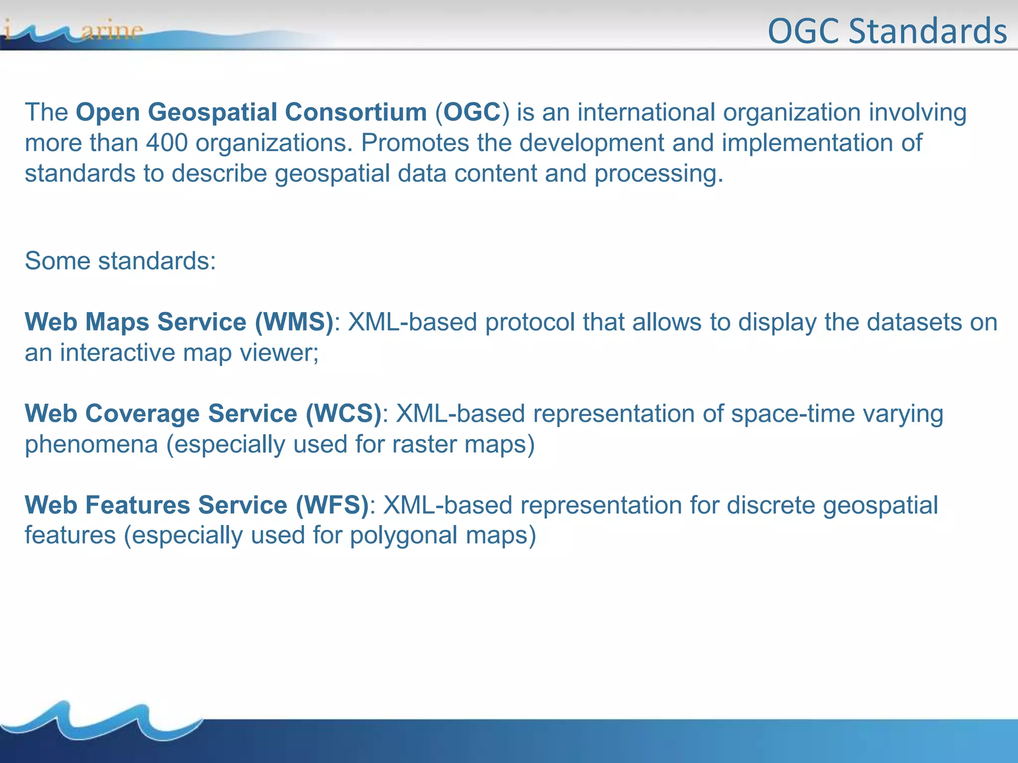 OGC Standards
Some standards:
Web Maps Service (WMS): XML-based protocol that allows to display the datasets on
an interactive map viewer;
Web Coverage Service (WCS): XML-based representation of space-time varying
phenomena (especially used for raster maps)
Web Features Service (WFS): XML-based representation for discrete geospatial
features (especially used for polygonal maps)
The Open Geospatial Consortium (OGC) is an international organization involving
more than 400 organizations. Promotes the development and implementation of
standards to describe geospatial data content and processing.
 