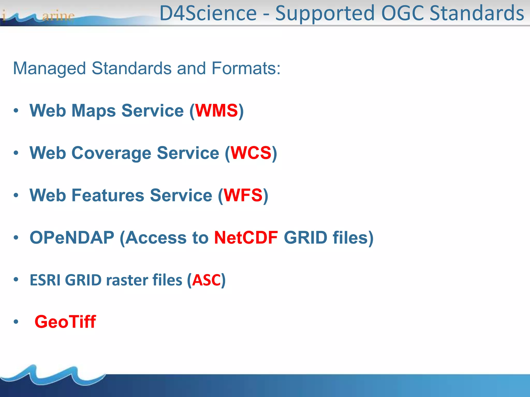 Managed Standards and Formats:
• Web Maps Service (WMS)
• Web Coverage Service (WCS)
• Web Features Service (WFS)
• OPeNDAP (Access to NetCDF GRID files)
• ESRI GRID raster files (ASC)
• GeoTiff
D4Science - Supported OGC Standards
 