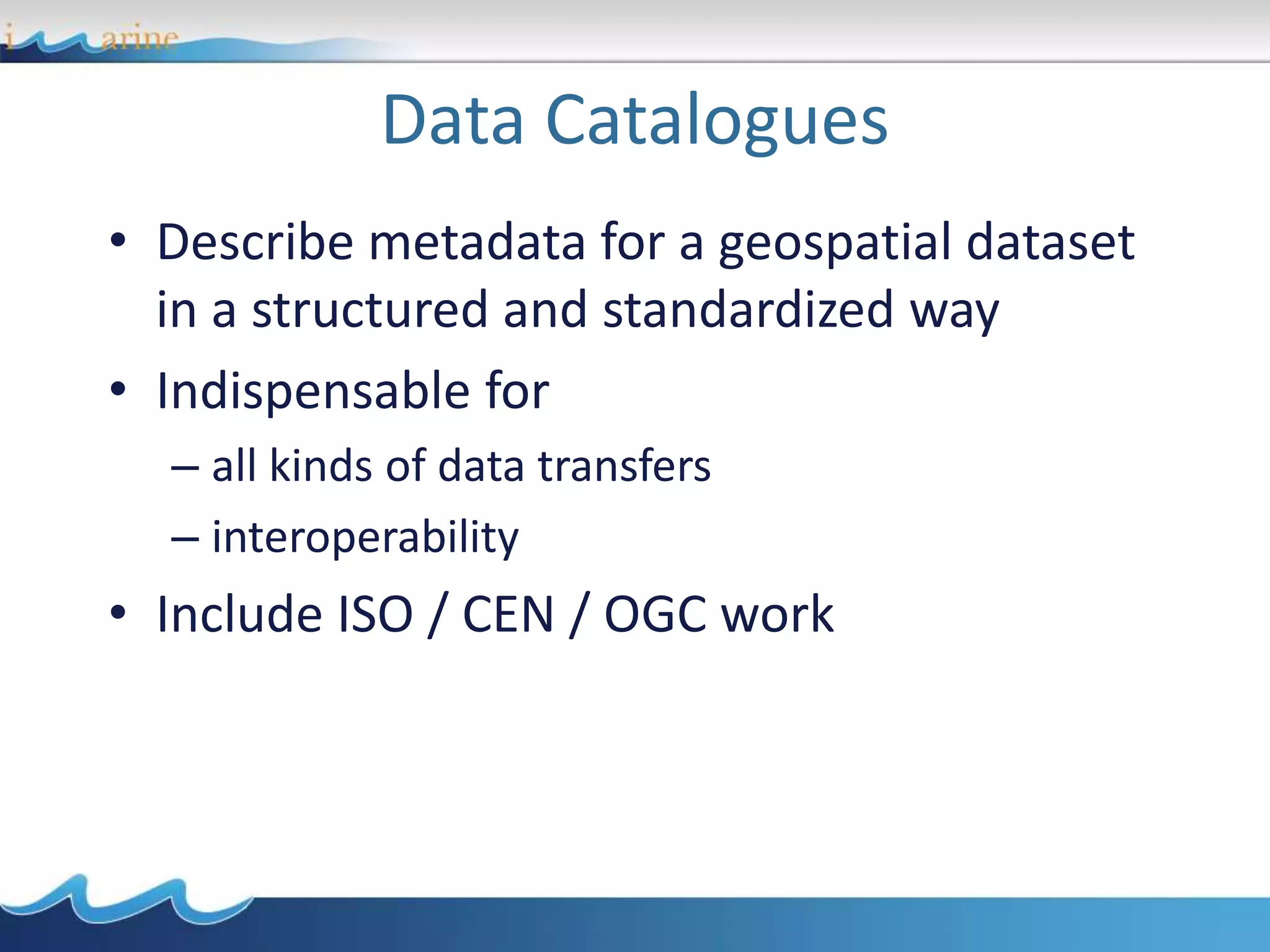 Data Catalogues
• Describe metadata for a geospatial dataset
in a structured and standardized way
• Indispensable for
– all kinds of data transfers
– interoperability
• Include ISO / CEN / OGC work
 