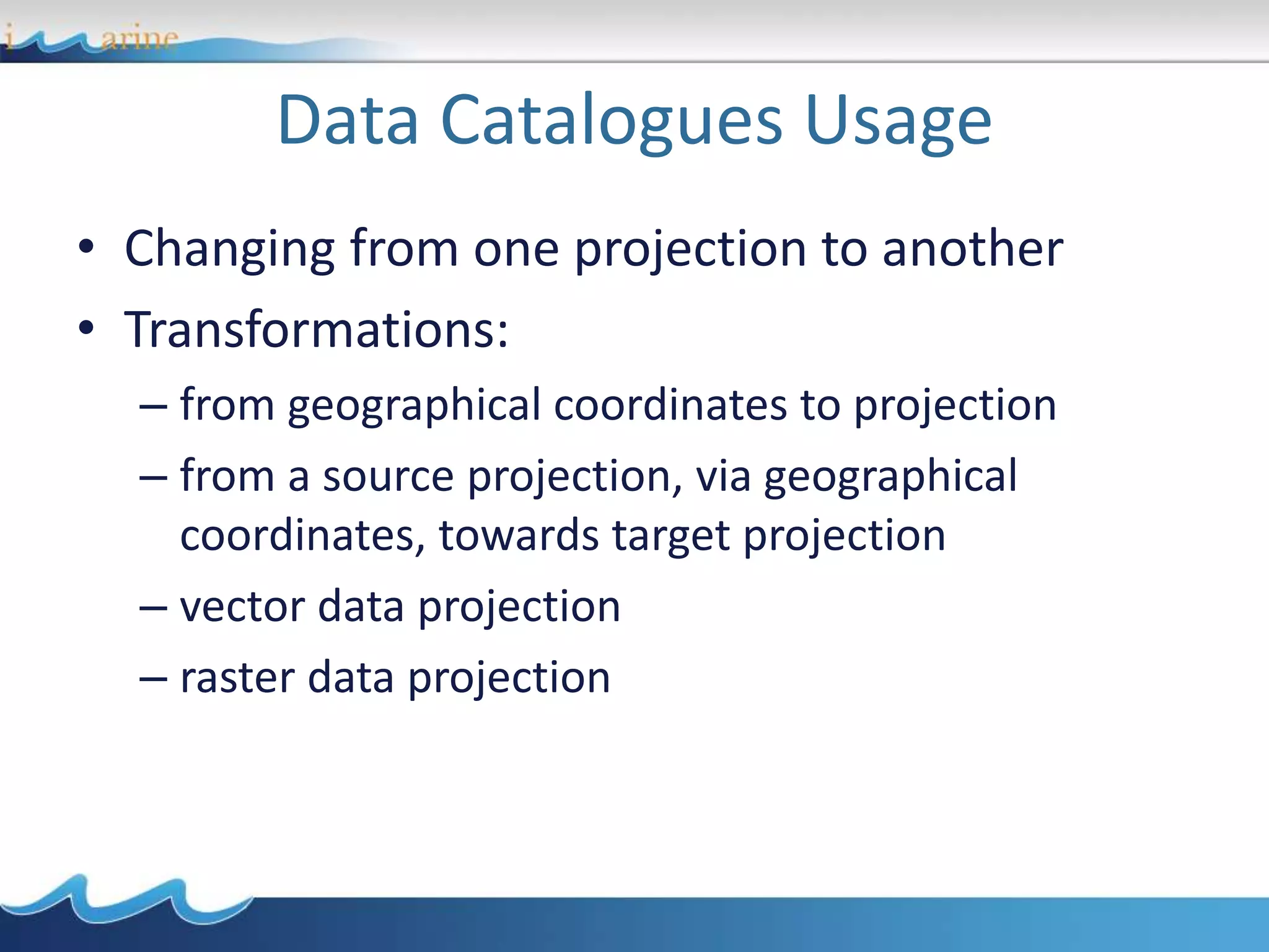 Data Catalogues Usage
• Changing from one projection to another
• Transformations:
– from geographical coordinates to projection
– from a source projection, via geographical
coordinates, towards target projection
– vector data projection
– raster data projection
 