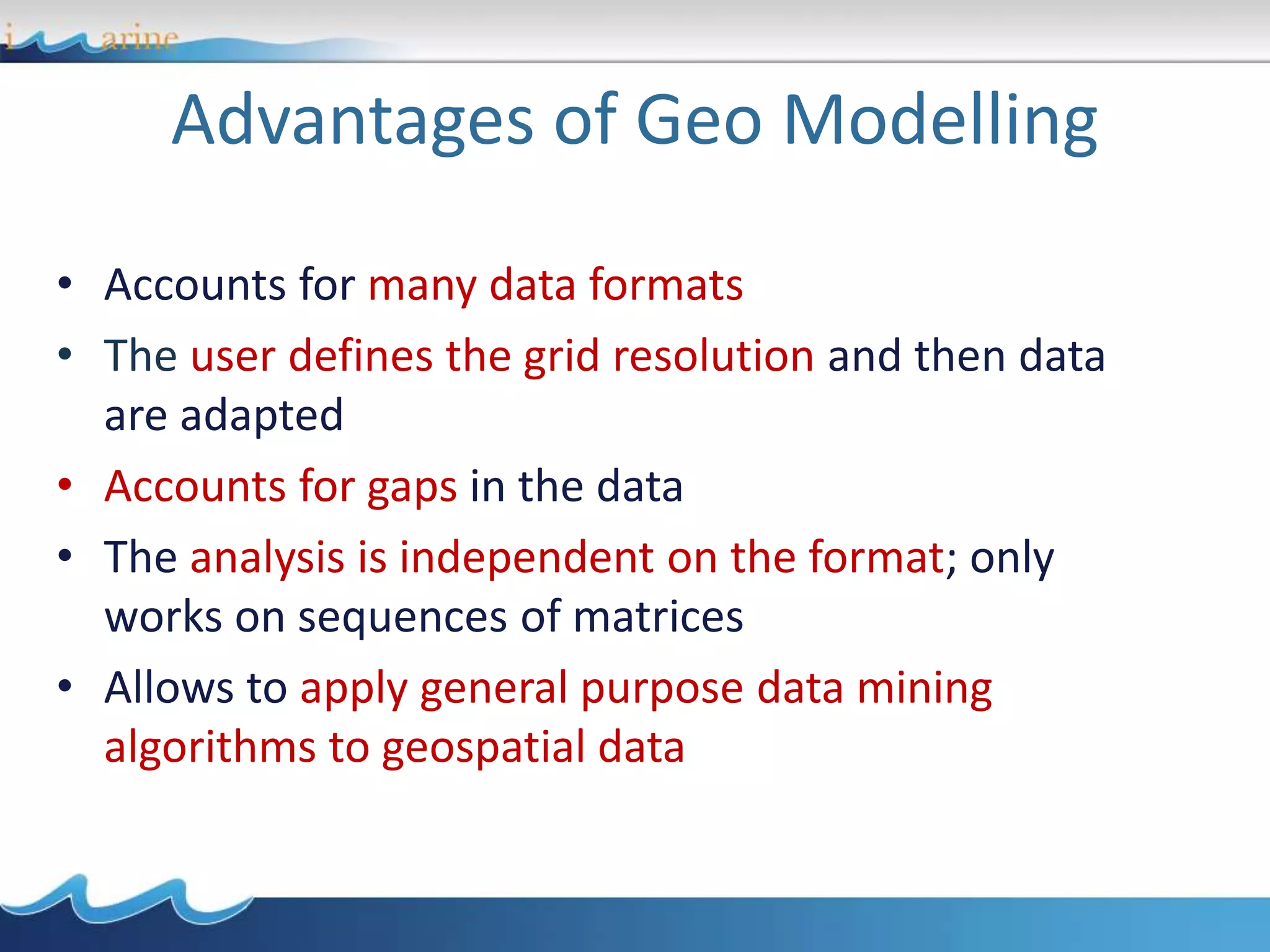 Advantages of Geo Modelling
• Accounts for many data formats
• The user defines the grid resolution and then data
are adapted
• Accounts for gaps in the data
• The analysis is independent on the format; only
works on sequences of matrices
• Allows to apply general purpose data mining
algorithms to geospatial data
 