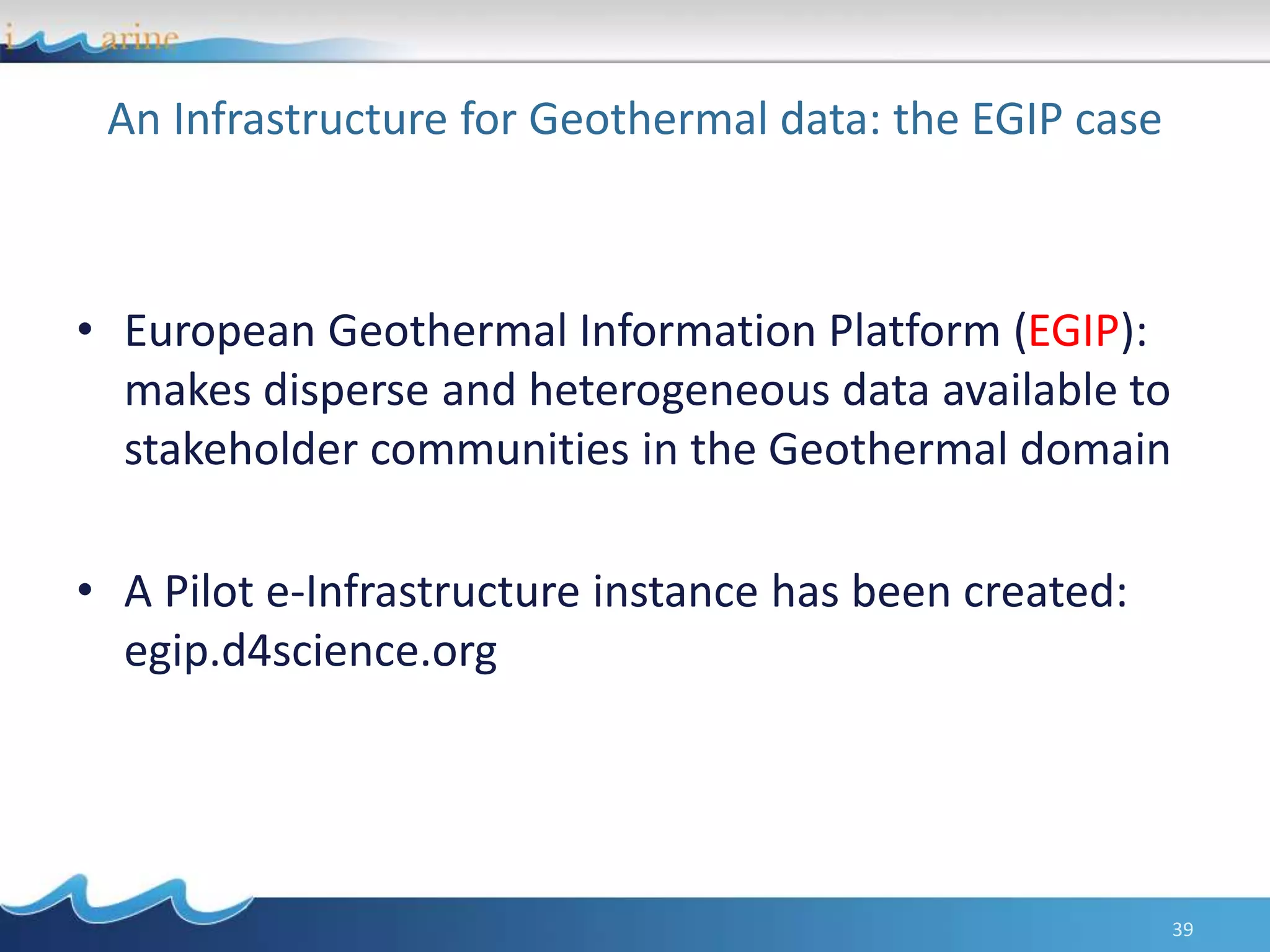 An Infrastructure for Geothermal data: the EGIP case
• European Geothermal Information Platform (EGIP):
makes disperse and heterogeneous data available to
stakeholder communities in the Geothermal domain
• A Pilot e-Infrastructure instance has been created:
egip.d4science.org
39
 