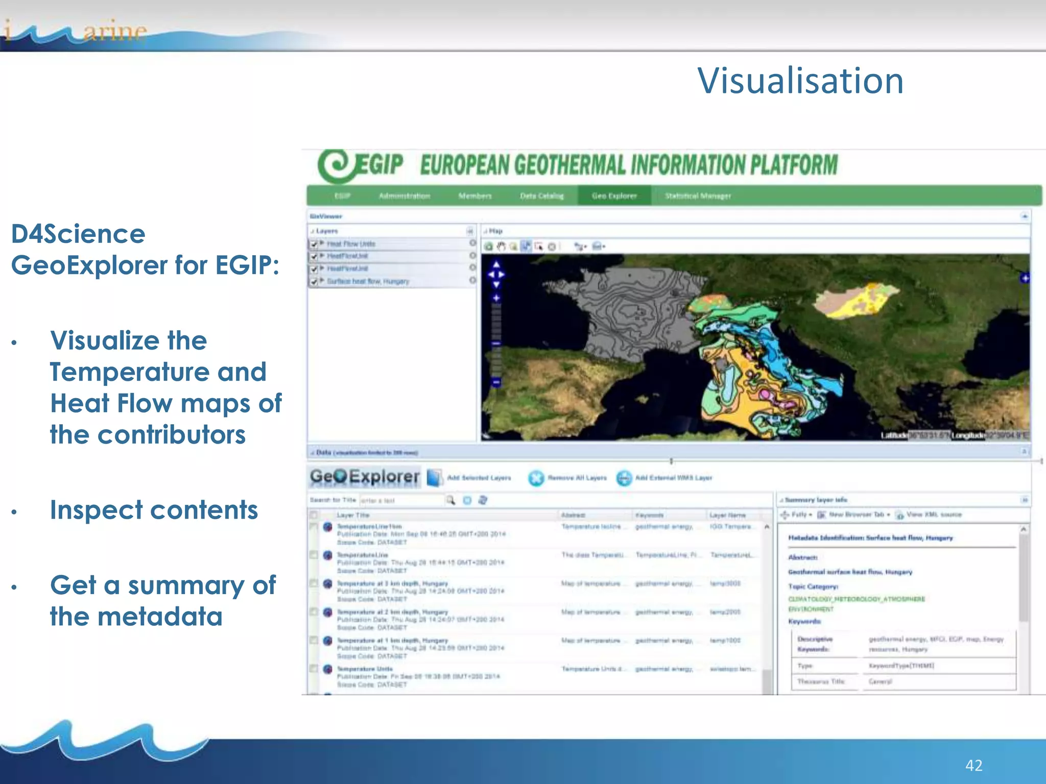42
Visualisation
D4Science
GeoExplorer for EGIP:
• Visualize the
Temperature and
Heat Flow maps of
the contributors
• Inspect contents
• Get a summary of
the metadata
 