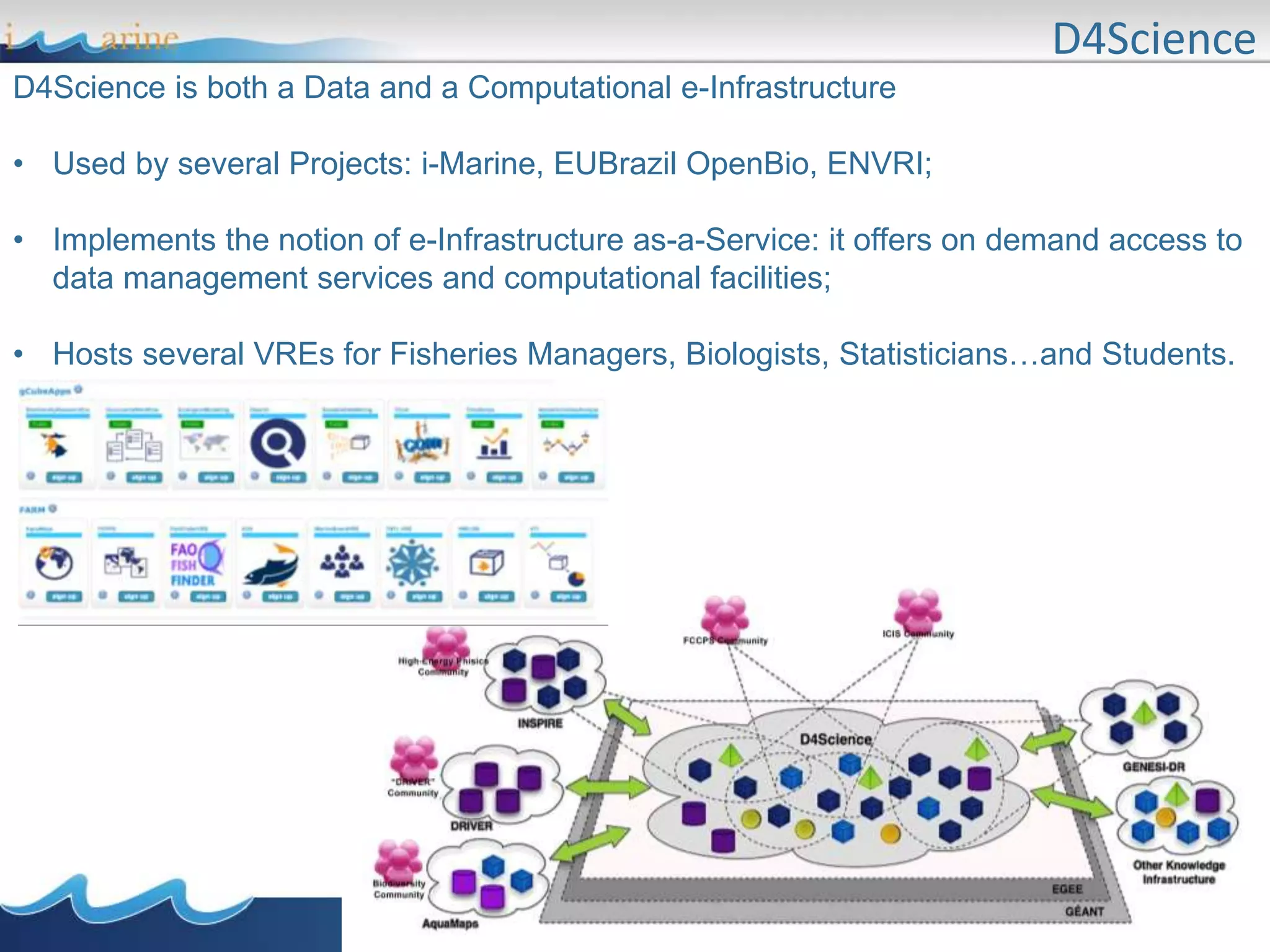 D4Science
D4Science is both a Data and a Computational e-Infrastructure
• Used by several Projects: i-Marine, EUBrazil OpenBio, ENVRI;
• Implements the notion of e-Infrastructure as-a-Service: it offers on demand access to
data management services and computational facilities;
• Hosts several VREs for Fisheries Managers, Biologists, Statisticians…and Students.
 