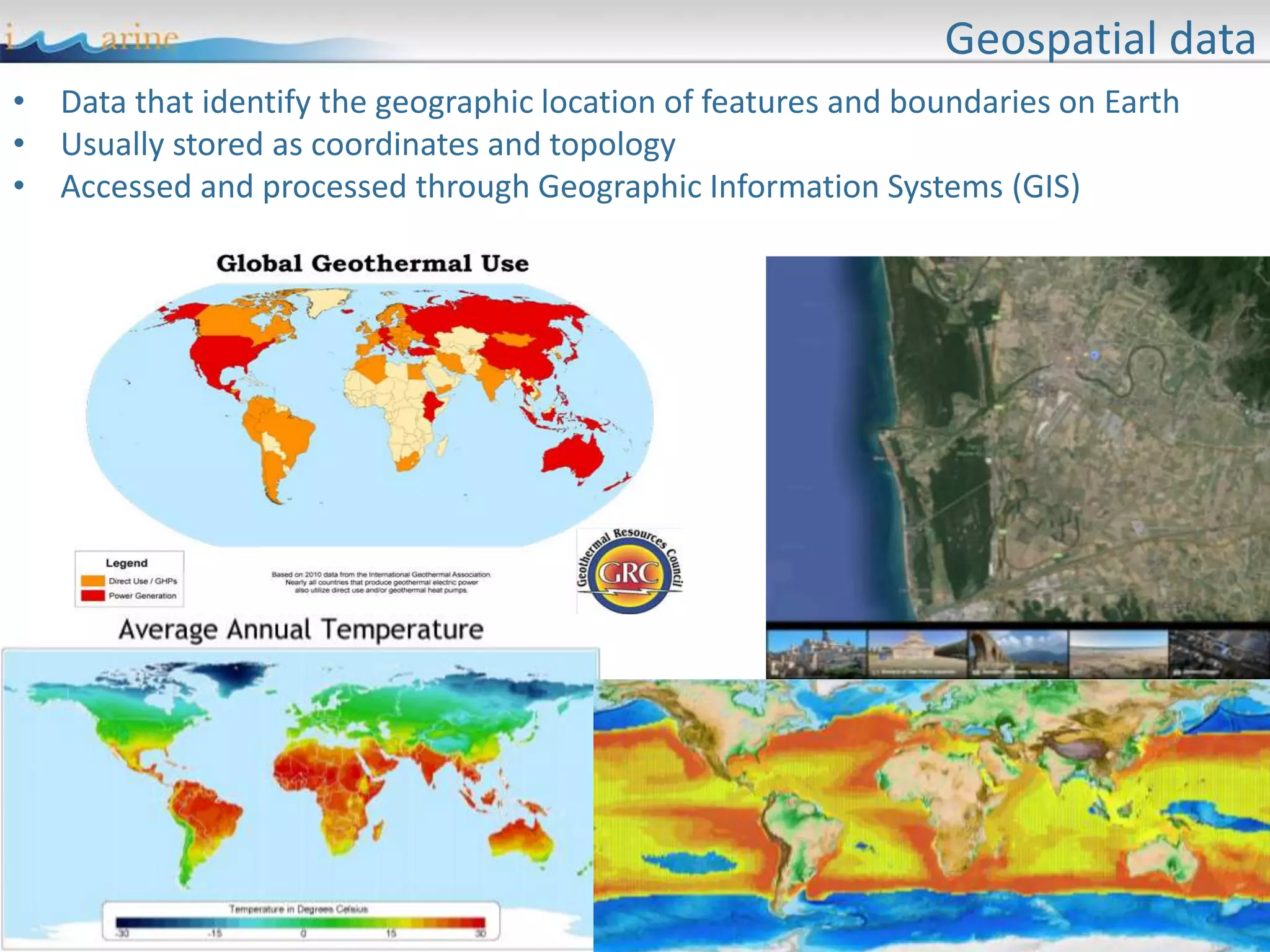Geospatial data
• Data that identify the geographic location of features and boundaries on Earth
• Usually stored as coordinates and topology
• Accessed and processed through Geographic Information Systems (GIS)
 